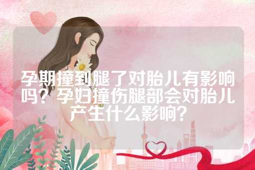 孕期撞到腿了对胎儿有影响吗？孕妇撞伤腿部会对胎儿产生什么影响？