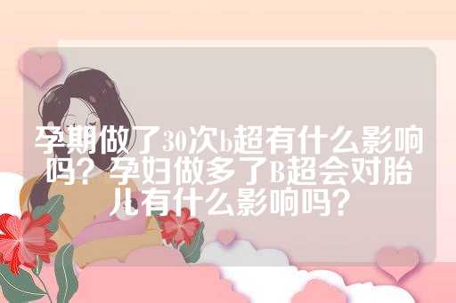 孕期做了30次b超有什么影响吗？孕妇做多了B超会对胎儿有什么影响吗？