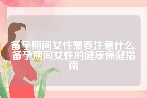 备孕期间女性需要注意什么,备孕期间女性的健康保健指南