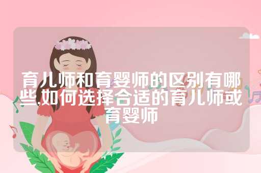 育儿师和育婴师的区别有哪些,如何选择合适的育儿师或育婴师