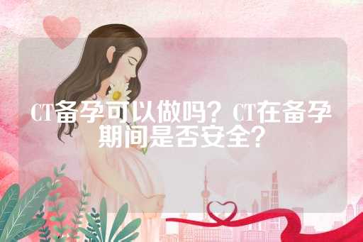 CT备孕可以做吗？CT在备孕期间是否安全？