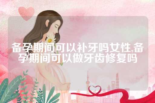 备孕期间可以补牙吗女性,备孕期间可以做牙齿修复吗