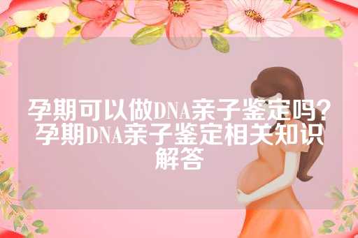 孕期可以做DNA亲子鉴定吗？孕期DNA亲子鉴定相关知识解答