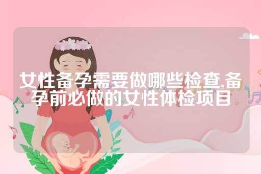 女性备孕需要做哪些检查,备孕前必做的女性体检项目