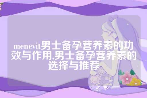 menevit男士备孕营养素的功效与作用,男士备孕营养素的选择与推荐