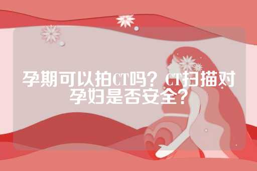 孕期可以拍CT吗？CT扫描对孕妇是否安全？