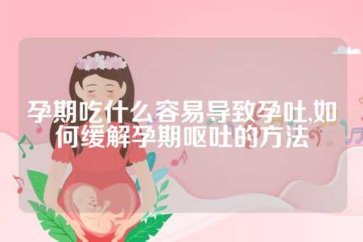 孕期吃什么容易导致孕吐,如何缓解孕期呕吐的方法