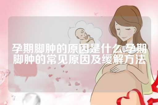 孕期脚肿的原因是什么,孕期脚肿的常见原因及缓解方法