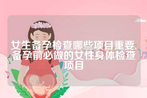 女生备孕检查哪些项目重要,备孕前必做的女性身体检查项目