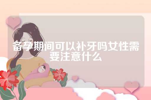 备孕期间可以补牙吗女性需要注意什么