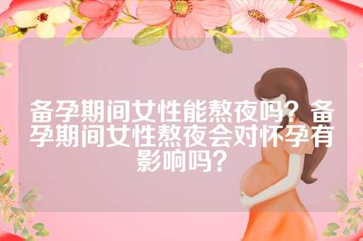 备孕期间女性能熬夜吗？备孕期间女性熬夜会对怀孕有影响吗？