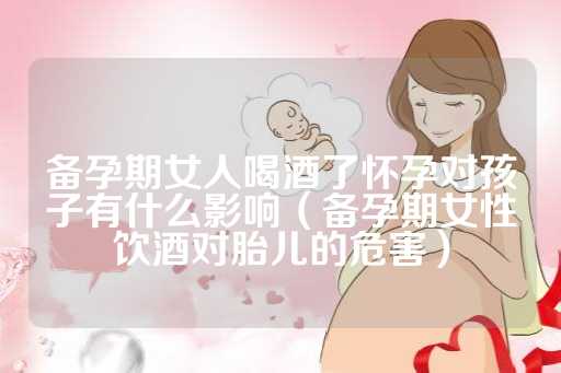 备孕期女人喝酒了怀孕对孩子有什么影响（备孕期女性饮酒对胎儿的危害）