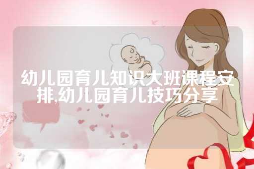 幼儿园育儿知识大班课程安排,幼儿园育儿技巧分享