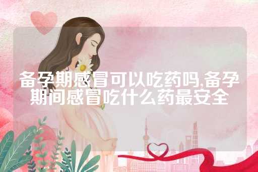 备孕期感冒可以吃药吗,备孕期间感冒吃什么药最安全