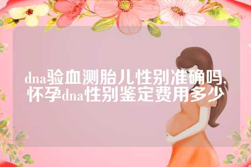 dna验血测胎儿性别准确吗,怀孕dna性别鉴定费用多少