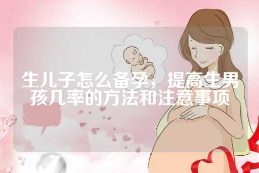 生儿子怎么备孕，提高生男孩几率的方法和注意事项