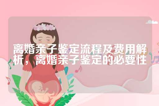 离婚亲子鉴定流程及费用解析，离婚亲子鉴定的必要性