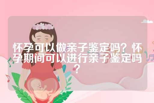 怀孕可以做亲子鉴定吗？怀孕期间可以进行亲子鉴定吗？