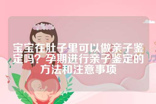 宝宝在肚子里可以做亲子鉴定吗？孕期进行亲子鉴定的方法和注意事项